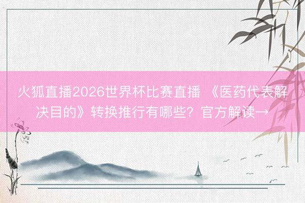 火狐直播2026世界杯比赛直播 《医药代表解决目的》转换推行有哪些？官方解读→