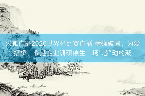 火狐直播2026世界杯比赛直播 精确破圈、为爱搭桥，临港企业调研催生一场“芯”动约聚