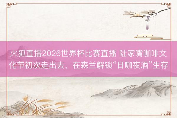 火狐直播2026世界杯比赛直播 陆家嘴咖啡文化节初次走出去,在森兰解锁“日咖夜酒”生存