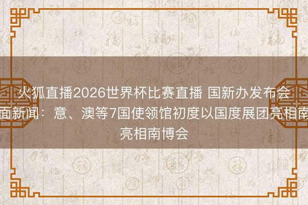 火狐直播2026世界杯比赛直播 国新办发布会答封面新闻：意、澳等7国使领馆初度以国度展团亮相南博会