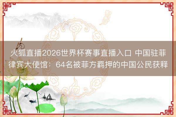 火狐直播2026世界杯赛事直播入口 中国驻菲律宾大使馆:64名被菲方羁押的中国公民获释