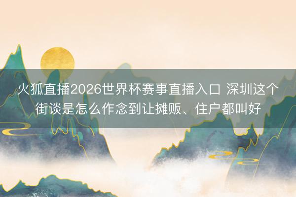 火狐直播2026世界杯赛事直播入口 深圳这个街谈是怎么作念到让摊贩、住户都叫好