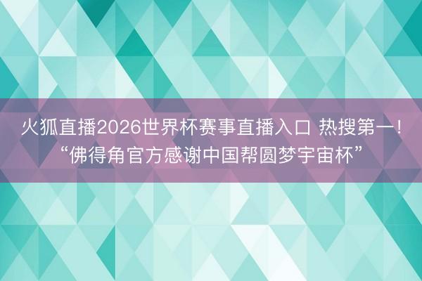 火狐直播2026世界杯赛事直播入口 热搜第一！“佛得角官方感谢中国帮圆梦宇宙杯”