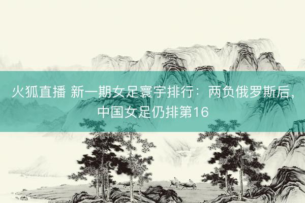 火狐直播 新一期女足寰宇排行:两负俄罗斯后,中国女足仍排第16