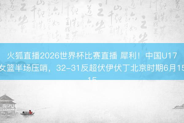 火狐直播2026世界杯比赛直播 犀利!中国U17女篮半场压哨,32-31反超伏伊伏丁北京时期6月15