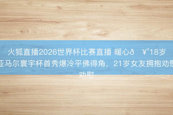 火狐直播2026世界杯比赛直播 暖心🥰18岁亚马尔寰宇杯首秀爆冷平佛得角,21岁女友拥抱劝慰