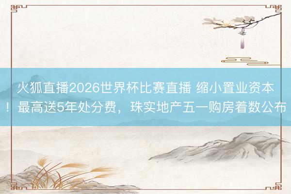 火狐直播2026世界杯比赛直播 缩小置业资本!最高送5年处分费,珠实地产五一购房着数公布