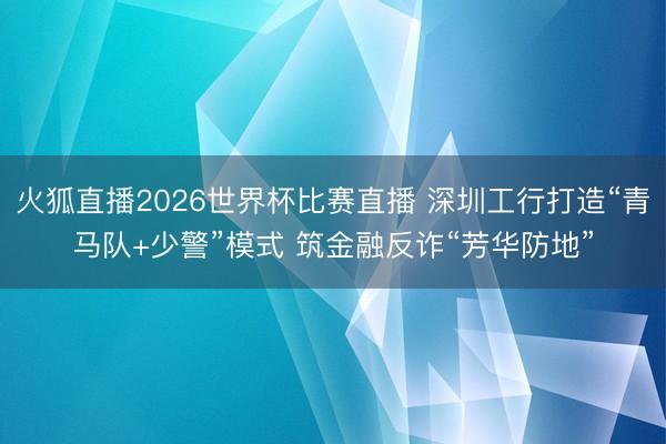 火狐直播2026世界杯比赛直播 深圳工行打造“青马队+少警”模式 筑金融反诈“芳华防地”