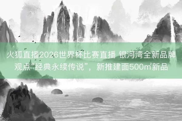 火狐直播2026世界杯比赛直播 银河湾全新品牌观点“经典永续传说”,新推建面500㎡新品