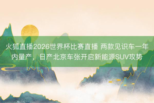 火狐直播2026世界杯比赛直播 两款见识车一年内量产，日产北京车张开启新能源SUV攻势