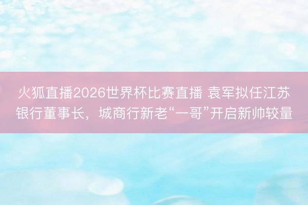火狐直播2026世界杯比赛直播 袁军拟任江苏银行董事长,城商行新老“一哥”开启新帅较量