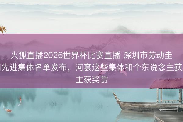 火狐直播2026世界杯比赛直播 深圳市劳动圭臬和先进集体名单发布,河套这些集体和个东说念主获奖赏