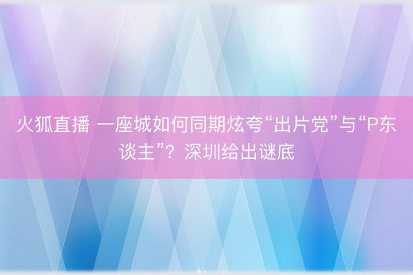 火狐直播 一座城如何同期炫夸“出片党”与“P东谈主”？深圳给出谜底