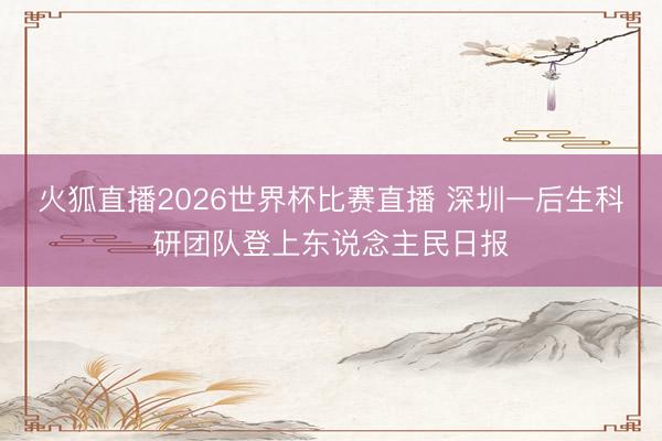 火狐直播2026世界杯比赛直播 深圳一后生科研团队登上东说念主民日报