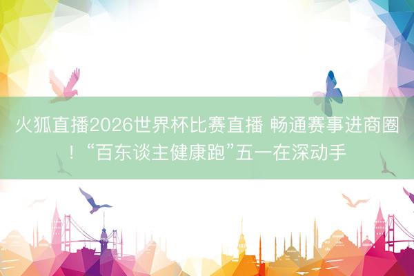 火狐直播2026世界杯比赛直播 畅通赛事进商圈!“百东谈主健康跑”五一在深动手