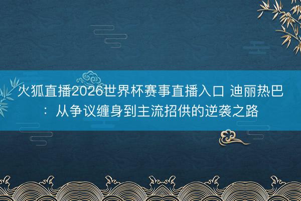 火狐直播2026世界杯赛事直播入口 迪丽热巴:从争议缠身到主流招供的逆袭之路