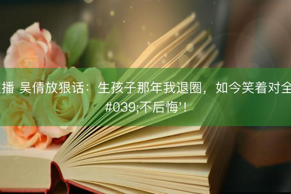火狐直播 吴倩放狠话：生孩子那年我退圈，如今笑着对全网说'不后悔'！