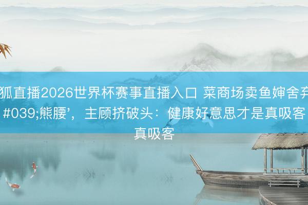 火狐直播2026世界杯赛事直播入口 菜商场卖鱼婶舍弃'熊腰'，主顾挤破头：健康好意思才是真吸客