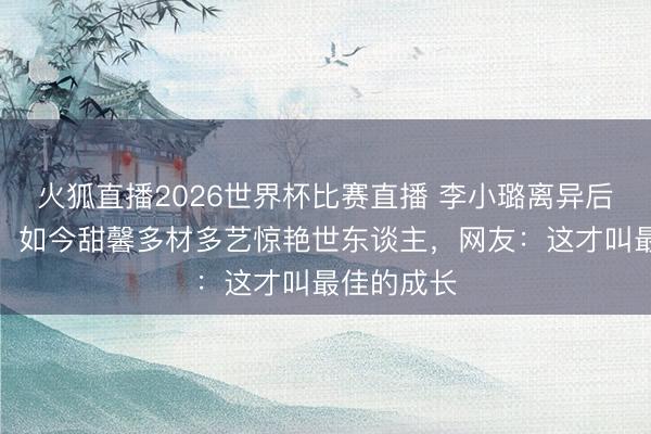 火狐直播2026世界杯比赛直播 李小璐离异后独自带娃,如今甜馨多材多艺惊艳世东谈主,网友:这才叫最佳的成长