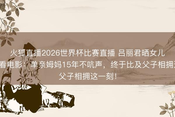 火狐直播2026世界杯比赛直播 吕丽君晒女儿扶首富看电影:单亲姆妈15年不吭声,终于比及父子相拥这一刻!