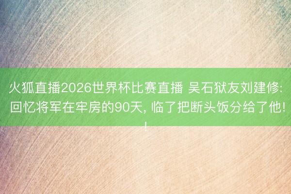 火狐直播2026世界杯比赛直播 吴石狱友刘建修: 回忆将军在牢房的90天, 临了把断头饭分给了他!