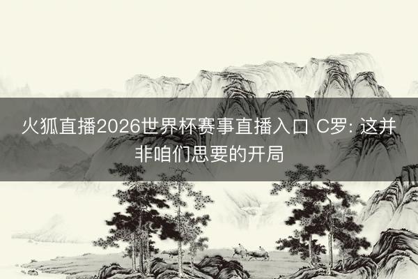 火狐直播2026世界杯赛事直播入口 C罗: 这并非咱们思要的开局