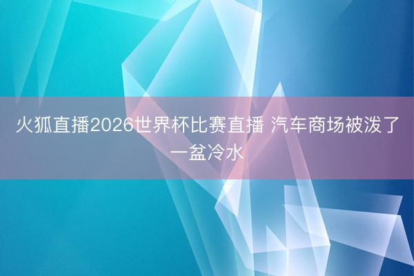 火狐直播2026世界杯比赛直播 汽车商场被泼了一盆冷水