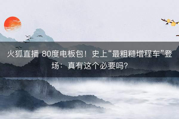 火狐直播 80度电板包!史上“最粗糙增程车”登场:真有这个必要吗?