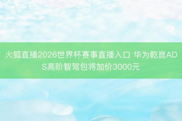 火狐直播2026世界杯赛事直播入口 华为乾崑ADS高阶智驾包将加价3000元