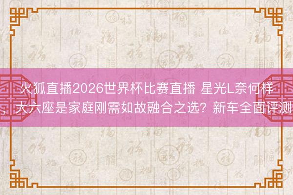 火狐直播2026世界杯比赛直播 星光L奈何样,大六座是家庭刚需如故融合之选?新车全面评测
