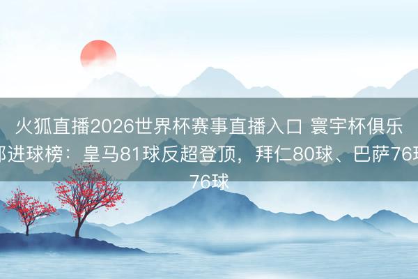 火狐直播2026世界杯赛事直播入口 寰宇杯俱乐部进球榜:皇马81球反超登顶,拜仁80球、巴萨76球