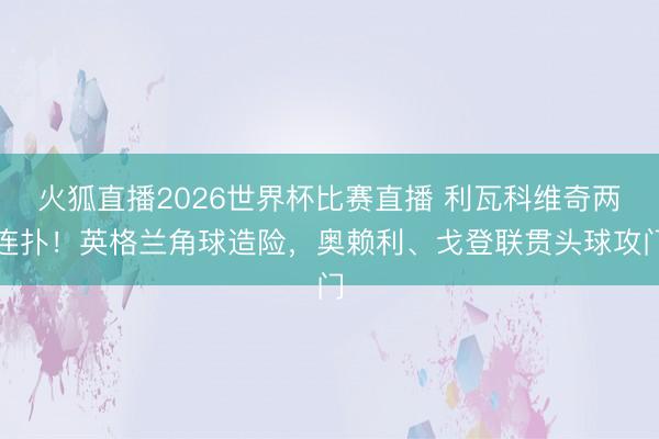 火狐直播2026世界杯比赛直播 利瓦科维奇两连扑！英格兰角球造险，奥赖利、戈登联贯头球攻门