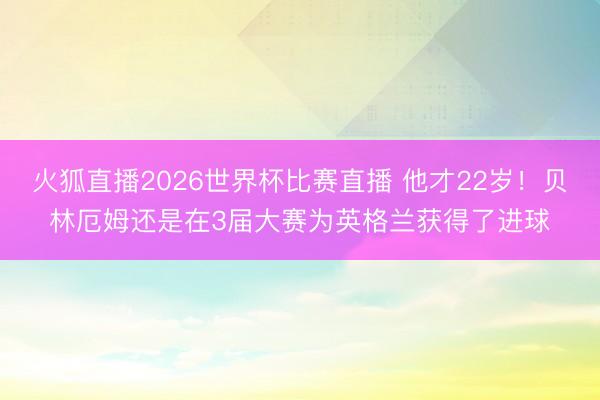 火狐直播2026世界杯比赛直播 他才22岁!贝林厄姆还是在3届大赛为英格兰获得了进球