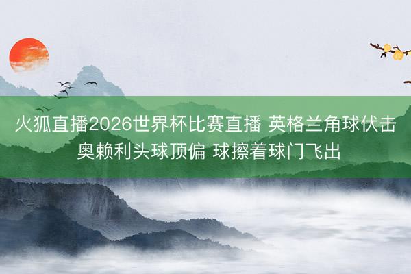 火狐直播2026世界杯比赛直播 英格兰角球伏击 奥赖利头球顶偏 球擦着球门飞出