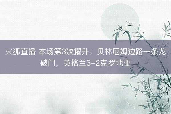火狐直播 本场第3次擢升！贝林厄姆边路一条龙破门，英格兰3-2克罗地亚