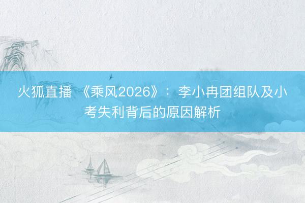 火狐直播 《乘风2026》:李小冉团组队及小考失利背后的原因解析