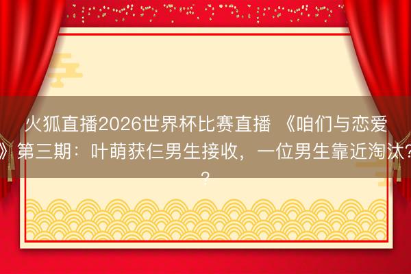 火狐直播2026世界杯比赛直播 《咱们与恋爱》第三期:叶萌获仨男生接收,一位男生靠近淘汰?