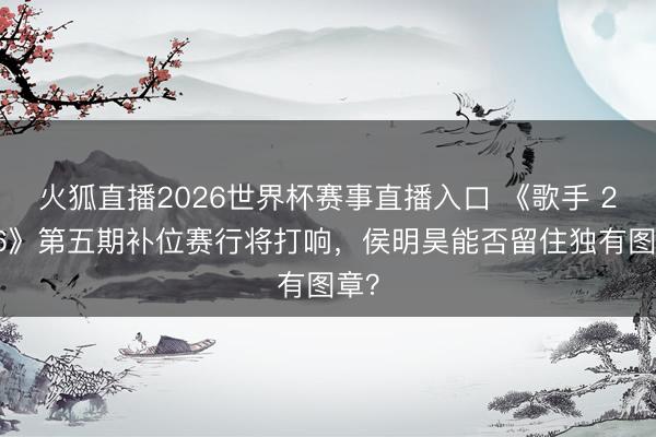 火狐直播2026世界杯赛事直播入口 《歌手 2026》第五期补位赛行将打响,侯明昊能否留住独有图章?