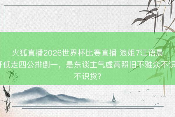 火狐直播2026世界杯比赛直播 浪姐7江语晨高开低走四公排倒一,是东谈主气虚高照旧不雅众不识货?