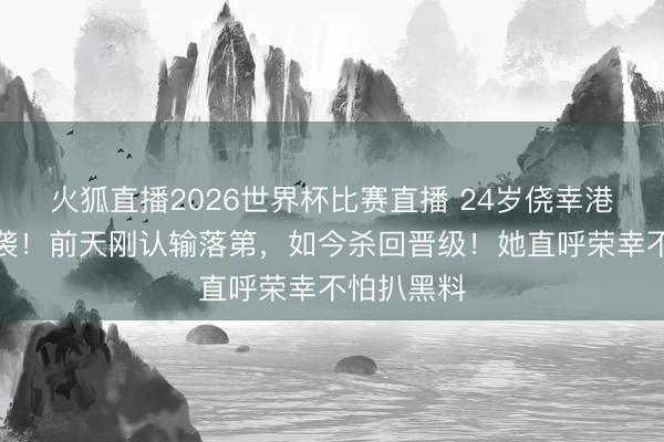 火狐直播2026世界杯比赛直播 24岁侥幸港姐替补逆袭!前天刚认输落第,如今杀回晋级!她直呼荣幸不怕扒黑料